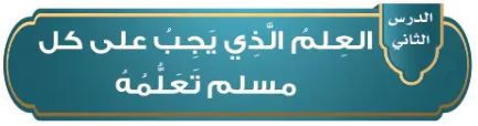 الدرس الثاني: العلم الذي يجب على كل مسلم تعلمه