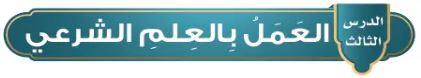 الدرس الثالث: العمل بالعلم الشرعي