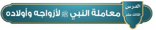 الدرس الثالث عشر: معاملة النبي (ص) لأزواجه و أولاده